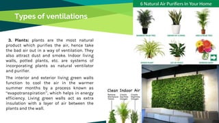 Types of ventilations
3. Plants: plants are the most natural
product which purifies the air, hence take
the bad air out in a way of ventilation. They
also attract dust and smoke. Indoor living
walls, potted plants, etc. are systems of
incorporating plants as natural ventilator
and purifier.
The interior and exterior living green walls
function to cool the air in the warmer
summer months by a process known as
“evapotranspiration”, which helps in energy
efficiency. Living green walls act as extra
insulation with a layer of air between the
plants and the wall.
 