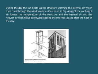 During the day the sun heats up the structure warming the internal air which
then rises through the wind tower, as illustrated in Fig. At night the cool night
air lowers the temperature of the structure and the internal air and the
heavier air then flows downward cooling the internal spaces after the heat of
the day.
 