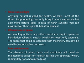 • More natural light
Anything natural is good for health. At least, most of the
times. Large openings not only bring in more natural air but
also more natural light. In case of harsh sunlight, you can
always cover them up with beautiful drapes!
• Efficient use of space
Air handling units or any other machinery require space for
installation, whereas, natural ventilation needs only openings.
The space that could be occupied with machinery can now be
used for various other purposes.
Low maintenance
The absence of pipes, ducts and machinery will need no
maintenance except for regular dusting the openings, which,
is definitely not a herculean task!
 