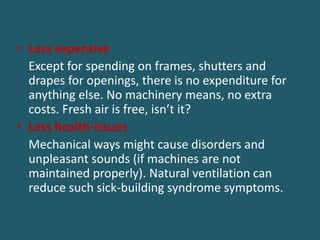 • Less expensive
Except for spending on frames, shutters and
drapes for openings, there is no expenditure for
anything else. No machinery means, no extra
costs. Fresh air is free, isn’t it?
• Less health-issues
Mechanical ways might cause disorders and
unpleasant sounds (if machines are not
maintained properly). Natural ventilation can
reduce such sick-building syndrome symptoms.
 