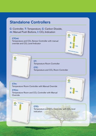 Standalone Controllers
CTCI:
Temperature and CO2 Controller with CO2 level
indication
CTm:
Temperature Room Controller with Manual Override
CTCm:
Temperature Room and CO2 Controller with Manual
Override
CT:
Temperature Room Controller
CTC:
Temperature and CO2 Room Controller
CTCml:
Temperature and CO2 Sensor Controller with manual
override and CO2 Level Indicator
C: Controller, T: Temperature, C: Carbon Dioxide,
m: Manual Push Buttons, I: CO2 Indication
 