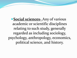 Social sciences- Any of various
academic or scientific disciplines
relating to such study, generally
regarded as including sociology,
psychology, anthropology, economics,
political science, and history.
 