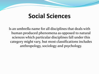 Social Sciences
Is an umbrella name for all disciplines that deals with
human produced phenomena as opposed to natural
sciences which particular disciplines fall under this
category might vary, but most classifications includes
anthropology, sociology and psychology.
 