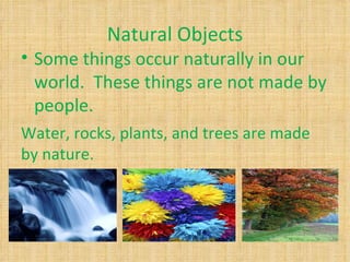 Natural Objects
• Some things occur naturally in our
  world. These things are not made by
  people.
Water, rocks, plants, and trees are made
by nature.
 