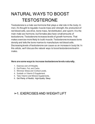 NATURAL WAYS TO BOOST
TESTOSTERONE
Testosterone is a male sex hormone that plays a vital role in the body.In
men, it's thought to regulate muscle mass and strength, the productionof
red blood cells, sex drive, bone mass, fat distribution, and sperm. It is the
main male sex hormone, but females also have small amounts of
testosterone. Testosterone increases levels of growth hormone. That
makes exercise more likely to build muscle.Testosteroneincreases bone
density and tells the bone marrow to manufacture red blood cells.
Decreasing levels of testosterone can cause us an increase in body fat. In
this article, we’ll discuss the natural ways to boosttestosterone level in
males.
Here are some ways to increase testosterone levels naturally.
1. Exercise and Lift Weights.
2. Eat Protein, Fat, and Carbs.
3. Minimize Stress and Cortisol Levels.
4. Sunbath or Vitamin D Supplement.
5. Take Vitamin and Mineral Supplements.
6. Get Plenty of Restful, High-Quality Sleep
➢1. EXERCISES AND WEIGHT LIFT
 