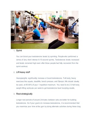 1. Sprint
You can boost your testosterone levels by sprinting. People who performed a
series of very short intense 6-15 second sprints, Testosterone levels increased
and levels remained high even after those people had fully recovered from the
sprint workout.
2. Lift heavy stuff
Heavyweights significantly increase or boost testosterone. Full body, heavy
exercises like squats, deadlifts, bench presses, and Olympic lifts should ideally
be used, at 85-95% of your 1 repetition maximum. You need to do 2-3 full body
weight lifting workouts per week to get testosterone level boosting results.
3. Rest strategically
Longer rest periods of around 2minutes between sets are better for building
testosterone. So if your goal is to increase testosterone, it is recommended that
you maximize your time at the gym by doing alternate activities during these long
 