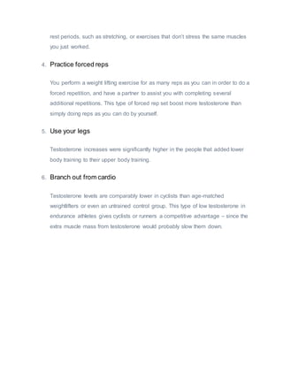 rest periods, such as stretching, or exercises that don’t stress the same muscles
you just worked.
4. Practice forced reps
You perform a weight lifting exercise for as many reps as you can in order to do a
forced repetition, and have a partner to assist you with completing several
additional repetitions. This type of forced rep set boost more testosterone than
simply doing reps as you can do by yourself.
5. Use your legs
Testosterone increases were significantly higher in the people that added lower
body training to their upper body training.
6. Branch out from cardio
Testosterone levels are comparably lower in cyclists than age-matched
weightlifters or even an untrained control group. This type of low testosterone in
endurance athletes gives cyclists or runners a competitive advantage – since the
extra muscle mass from testosterone would probably slow them down.
 