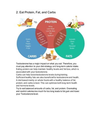 2. Eat Protein, Fat, and Carbs
Testosterone has a major impact on what you eat. Therefore,you
must pay attention to your diet strategy and long-term calorie intake.
Eating protein can help maintain healthy levels and fat loss,which is
associated with your testosterone.
Carbs can help boosttestosterone levels during training.
Sufficienthealthy fats are also beneficialfor testosterone and health.
A diet based mainly on whole foods with a healthy balance of fat,
protein, and carbs is best. This can optimize both long-term health
and hormone levels.
Try to eat balanced amounts of carbs, fat, and protein. Overeating
and restrict calories too much for too long leads to fat gain and lower
your Testosterone level.
 