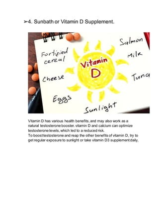➢4. Sunbath or Vitamin D Supplement.
Vitamin D has various health benefits,and may also work as a
natural testosterone booster.vitamin D and calcium can optimize
testosterone levels,which led to a reduced risk.
To boosttestosterone and reap the other benefits of vitamin D, try to
get regular exposure to sunlight or take vitamin D3 supplementdaily.
 
