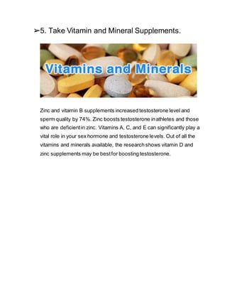 ➢5. Take Vitamin and Mineral Supplements.
Zinc and vitamin B supplements increased testosterone level and
sperm quality by 74%. Zinc boosts testosterone inathletes and those
who are deficientin zinc. Vitamins A, C, and E can significantly play a
vital role in your sex hormone and testosterone levels. Out of all the
vitamins and minerals available, the research shows vitamin D and
zinc supplements may be bestfor boosting testosterone.
 