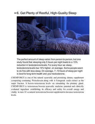 ➢6. Get Plenty of Restful, High-Quality Sleep
The perfectamount of sleep varies from person to person, but one
study found that sleeping only 5 hours per night leads to a 15%
reduction in testosterone levels.For every hour we sleep,
testosterone levels rise 15% higher, on average. Some people seem
to do fine with less sleep.On average, 7–10 hours of sleep per night
is bestfor long-term health and your testosterone.
CHEMFORCE is one of the natural ayurvedic and promising dietary supplement
comprising containing Protodioscin along with it Fenugreek seeds extract as the
major fraction. It boosts testosterone levels via stimulating the pituitary gland.
CHEMFORCE is testosterone booster ayurvedic medicine patented and clinically
evaluated ingredient establishing its efficacy and safety for overall energy and
vitality in men. It’s a natural testosteroneboostersupplementto increase testosterone
levels.
 