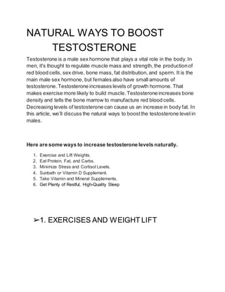 NATURAL WAYS TO BOOST
TESTOSTERONE
Testosterone is a male sex hormone that plays a vital role in the body.In
men, it's thought to regulate muscle mass and strength, the productionof
red blood cells, sex drive, bone mass, fat distribution, and sperm. It is the
main male sex hormone, but females also have small amounts of
testosterone. Testosterone increases levels of growth hormone. That
makes exercise more likely to build muscle.Testosteroneincreases bone
density and tells the bone marrow to manufacture red blood cells.
Decreasing levels of testosterone can cause us an increase in body fat. In
this article, we’ll discuss the natural ways to boostthe testosterone level in
males.
Here are some ways to increase testosterone levels naturally.
1. Exercise and Lift Weights.
2. Eat Protein, Fat, and Carbs.
3. Minimize Stress and Cortisol Levels.
4. Sunbath or Vitamin D Supplement.
5. Take Vitamin and Mineral Supplements.
6. Get Plenty of Restful, High-Quality Sleep
➢1. EXERCISES AND WEIGHT LIFT
 