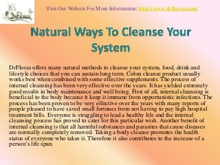 Visit Our Website For More Information: http://www.drfloras.com/ 
DrFloras offers many natural methods to cleanse your system, food, drink and 
lifestyle choices that you can sustain long term. Colon cleanse product usually 
works best when combined with some effective supplements. The process of 
internal cleansing has been very effective over the years. It has yielded extremely 
good results in body maintenance and well being. First of all, internal cleansing is 
beneficial to the body because it keep it immune from opportunistic infections. The 
process has been proven to be very effective over the years with many reports of 
people pleased to have saved small fortunes from not having to pay high hospital 
treatment bills. Everyone is struggling to lead a healthy life and the internal 
cleansing process has proved to cater for this particular wish. Another benefit of 
internal cleansing is that all harmful substances and parasites that cause diseases 
are normally completely removed. Taking a body cleanse promotes the health 
status of everyone who takes it. Therefore it also contributes to the increase of a 
person’s life span. 
 