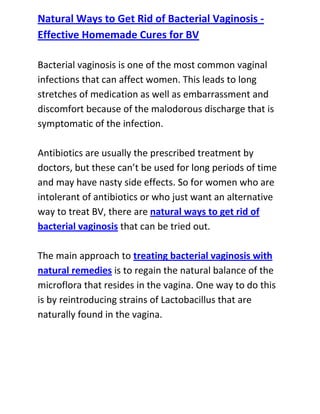  HYPERLINK quot;
http://www.articlesbase.com/womens-health-articles/natural-ways-to-get-rid-of-bacterial-vaginosis-effective-homemade-cures-for-bv-3083357.htmlquot;
 Natural Ways to Get Rid of Bacterial Vaginosis - Effective Homemade Cures for BVBacterial vaginosis is one of the most common vaginal infections that can affect women. This leads to long stretches of medication as well as embarrassment and discomfort because of the malodorous discharge that is symptomatic of the infection.Antibiotics are usually the prescribed treatment by doctors, but these can’t be used for long periods of time and may have nasty side effects. So for women who are intolerant of antibiotics or who just want an alternative way to treat BV, there are natural ways to get rid of bacterial vaginosis that can be tried out.The main approach to treating bacterial vaginosis with natural remedies is to regain the natural balance of the microflora that resides in the vagina. One way to do this is by reintroducing strains of Lactobacillus that are naturally found in the vagina.<br />This is done by eating plain yogurt, which contains live Lactobacillus acidophilus cultures. This particular strain is also available in capsule or powder form, and they are to be taken orally. Some people, however, find that using vaginal inserts soaked in yogurt and then inserted into the vagina works better in improving the vaginal environment.Supplying your body with antioxidants through nutritional supplements has also been found to help in treating bacterial vaginosis. Vitamins A, C, D and E are up to this task; vitamin E preparations in capsule or topical form can be used to relieve itching that is usually associated with BV. By taking supplements containing these vitamins, or by having a diet that is rich with these vitamins, you can prevent vaginosis from attacking your vagina.Do you want to totally get rid of your recurrent bacterial vaginosis and stop it from ever coming back to bother you? If yes, then I recommend you use the techniques recommended in the: Bacterial Vaginosis Freedom guide.<br />Click here ==> Bacterial Vaginosis Freedom, to read more about this Natural BV Cure guide, and discover how it has been helping women all over the world to completely cure their condition.<br />