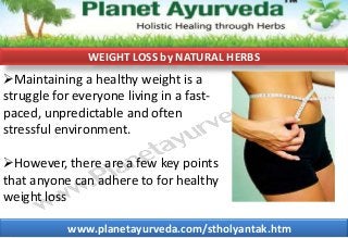WEIGHT LOSS by NATURAL HERBS

Maintaining a healthy weight is a
struggle for everyone living in a fastpaced, unpredictable and often
stressful environment.
However, there are a few key points
that anyone can adhere to for healthy
weight loss
www.planetayurveda.com/stholyantak.htm

 