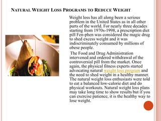 Natural Weight Loss Programs to Reduce Weight     Weight loss has all along been a serious problem in the United States as in all other parts of the world. For nearly three decades starting from 1970s-1998, a prescription diet pill Fen-phen was considered the magic drug to shed excess weight and it was indiscriminately consumed by millions of obese people.      The Food and Drug Administration intervened and ordered withdrawal of the controversial pill from the market. Once again, the physical fitness experts started advocating natural weight loss program and the need to shed weight in a healthy manner. The natural weight loss enthusiasts were told to eat a balanced low-calorie diet and do physical workouts. Natural weight loss plans may take long time to show results but if you can exercise patience, it is the healthy way to lose weight.  