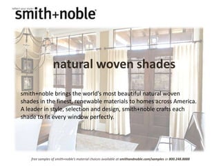 natural woven shades

smith+noble brings the world’s most beautiful natural woven
shades in the finest, renewable materials to homes across America.
A leader in style, selection and design, smith+noble crafts each
shade to fit every window perfectly.




    free samples of smith+noble’s material choices available at smithandnoble.com/samples or 800.248.8888
 
