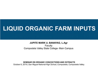 JUPITE MARK U. BANAYAG, L.Agr
Faculty
Compostela Valley State College- Main Campus
SEMINAR ON ORGANIC CONCOCTIONS AND EXTRACTS
October 8, 2019 | San Miguel National High School, Compostela, Compostela Valley
LIQUID ORGANIC FARM INPUTS
 