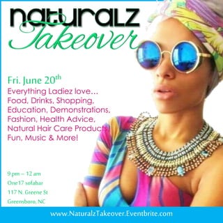Fri.June 20th
www.NaturalzTakeover.Eventbrite.com
Everything Ladiez love…
Food, Drinks, Shopping,
Education, Demonstrations,
Fashion, Health Advice,
Natural Hair Care Products,
Fun, Music & More!
9 pm– 12am
One17sofabar
117N. Greene St
Greensboro,NC
 