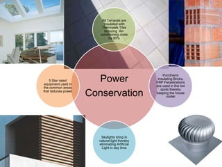 Power
Conservation
All Terraces are
Insulated with
Thermatek Tiles
reducing Air-
conditioning costs
by 50%
Porotherm
Insulating Bricks,
FRP Fenestrations
are used in the hot
spots thereby
keeping the house
cooler
Skylights bring in
natural light thereby
eliminating Artificial
Light in day time
5 Star rated
equipment used in
the common areas
that reduces power
 