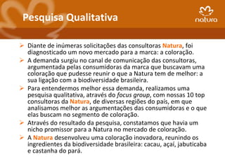 Pesquisa Qualitativa

 Diante de inúmeras solicitações das consultoras Natura, foi
  diagnosticado um novo mercado para a marca: a coloração.
 A demanda surgiu no canal de comunicação das consultoras,
  argumentada pelas consumidoras da marca que buscavam uma
  coloração que pudesse reunir o que a Natura tem de melhor: a
  sua ligação com a biodiversidade brasileira.
 Para entendermos melhor essa demanda, realizamos uma
  pesquisa qualitativa, através do focus group, com nossas 10 top
  consultoras da Natura, de diversas regiões do país, em que
  analisamos melhor as argumentações das consumidoras e o que
  elas buscam no segmento de coloração.
 Através do resultado da pesquisa, constatamos que havia um
  nicho promissor para a Natura no mercado de coloração.
 A Natura desenvolveu uma coloração inovadora, reunindo os
  ingredientes da biodiversidade brasileira: cacau, açaí, jabuticaba
  e castanha do pará.
 