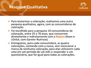 Pesquisa Qualitativa


 Para testarmos a coloração, realizamos uma outra
  pesquisa qualitativa, agora, com as consumidoras de
  coloração.
 Foi escolhido para a pesquisa 10 consumidoras de
  coloração, entre 25 e 70 anos, que concorrem
  diretamente e indiretamente com a Natura (Avon e
  LOréal, com Garnier Nutrisse).
 Entregamos, para cada consumidora, as quatro
  colorações, contando com a nossa, sem mencionar a
  marca de nenhuma coloração, para elas utilizarem cada
  uma em um período de um mês e responder a um
  questionário, que foi igual para todas as colorações.
 