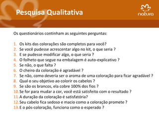 Pesquisa Qualitativa

Os questionários continham as seguintes perguntas:

1. Os kits das colorações são completos para você?
2. Se você pudesse acrescentar algo no kit, o que seria ?
3. E se pudesse modificar algo, o que seria ?
4. O folheto que segue na embalagem é auto-explicativo ?
5. Se não, o que falta ?
6. O cheiro da coloração é agradável ?
7. Se não, como deveria ser o aroma de uma coloração para ficar agradável ?
8. Qual o seu objetivo ao colorir os cabelos ?
9. Se são os brancos, ela cobre 100% dos fios ?
10.Se for para mudar a cor, você está satisfeito com o resultado ?
11.A duração da coloração é satisfatória?
12.Seu cabelo fica sedoso e macio como a coloração promete ?
13.E o pós-coloração, funciona como o esperado ?
 