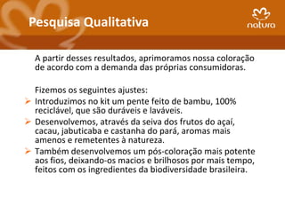 Pesquisa Qualitativa

  A partir desses resultados, aprimoramos nossa coloração
  de acordo com a demanda das próprias consumidoras.

  Fizemos os seguintes ajustes:
 Introduzimos no kit um pente feito de bambu, 100%
  reciclável, que são duráveis e laváveis.
 Desenvolvemos, através da seiva dos frutos do açaí,
  cacau, jabuticaba e castanha do pará, aromas mais
  amenos e remetentes à natureza.
 Também desenvolvemos um pós-coloração mais potente
  aos fios, deixando-os macios e brilhosos por mais tempo,
  feitos com os ingredientes da biodiversidade brasileira.
 