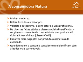 A consumidora Natura

 Mulher moderna.
 Beleza livre dos estereótipos.
 Valoriza a autoestima, o bem-estar e a vida profissional.
 De diversas faixas etárias e classes sociais diversificadas -
  surgimento crescente de consumidoras que ganham até
  dois salários-mínimos (classes C e D).
 Cada vez mais exigentes por produtos cosméticos de
  qualidade.
 Que defendem o consumo consciente e se identificam com
  atitudes mais sustentáveis.
 