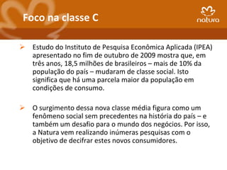 Foco na classe C

 Estudo do Instituto de Pesquisa Econômica Aplicada (IPEA)
  apresentado no fim de outubro de 2009 mostra que, em
  três anos, 18,5 milhões de brasileiros – mais de 10% da
  população do país – mudaram de classe social. Isto
  significa que há uma parcela maior da população em
  condições de consumo.

 O surgimento dessa nova classe média figura como um
  fenômeno social sem precedentes na história do país – e
  também um desafio para o mundo dos negócios. Por isso,
  a Natura vem realizando inúmeras pesquisas com o
  objetivo de decifrar estes novos consumidores.
 