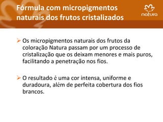 Fórmula com micropigmentos
naturais dos frutos cristalizados

 Os micropigmentos naturais dos frutos da
  coloração Natura passam por um processo de
  cristalização que os deixam menores e mais puros,
  facilitando a penetração nos fios.

 O resultado é uma cor intensa, uniforme e
  duradoura, além de perfeita cobertura dos fios
  brancos.
 