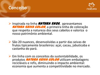 Conceito


 Inspirada na linha Natura Ekos, apresentamos
  Natura Seiva Color, a primeira linha de coloração
  que respeita a natureza dos seus cabelos e valoriza o
  nosso patrimônio ambiental.

 São 20 nuances, desenvolvidas a partir das seivas de
  frutos tipicamente brasileiros: açaí, cacau, jabuticaba e
  castanha do pará.

 Em linha com os conceitos da sustentabilidade, os
  produtos Natura Seiva Color utilizam embalagens
  recicláveis e refis, diminuindo o impacto ambiental:
  economia que aumenta a competitividade no mercado.
 
