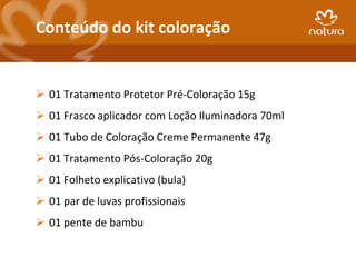 Conteúdo do kit coloração


 01 Tratamento Protetor Pré-Coloração 15g
 01 Frasco aplicador com Loção Iluminadora 70ml
 01 Tubo de Coloração Creme Permanente 47g
 01 Tratamento Pós-Coloração 20g
 01 Folheto explicativo (bula)
 01 par de luvas profissionais
 01 pente de bambu
 