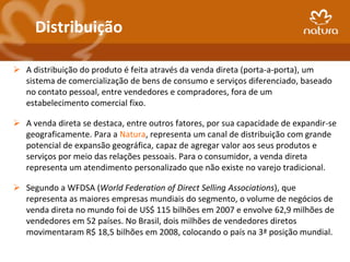 Distribuição

 A distribuição do produto é feita através da venda direta (porta-a-porta), um
  sistema de comercialização de bens de consumo e serviços diferenciado, baseado
  no contato pessoal, entre vendedores e compradores, fora de um
  estabelecimento comercial fixo.

 A venda direta se destaca, entre outros fatores, por sua capacidade de expandir-se
  geograficamente. Para a Natura, representa um canal de distribuição com grande
  potencial de expansão geográfica, capaz de agregar valor aos seus produtos e
  serviços por meio das relações pessoais. Para o consumidor, a venda direta
  representa um atendimento personalizado que não existe no varejo tradicional.

 Segundo a WFDSA (World Federation of Direct Selling Associations), que
  representa as maiores empresas mundiais do segmento, o volume de negócios de
  venda direta no mundo foi de US$ 115 bilhões em 2007 e envolve 62,9 milhões de
  vendedores em 52 países. No Brasil, dois milhões de vendedores diretos
  movimentaram R$ 18,5 bilhões em 2008, colocando o país na 3ª posição mundial.
 
