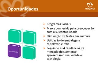 Oportunidades

                 Programas Sociais
                 Marca conhecida pela preocupação
                  com a sustentabilidade
                 Eliminação de testes em animais
                 Utilização de embalagens
                  recicláveis e refis
                 Seguindo as 4 tendências de
                  mercado do segmento,
                  apresentamos variedade e
                  tecnologia
 