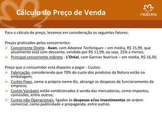 Cálculo do Preço de Venda

Para o cálculo do preço, levamos em consideração os seguintes fatores:

Preços praticados pelos concorrentes:
 Concorrente Direto - Avon, com Advance Techiniques – em média, R$ 15,99, que
   atualmente está com desconto, vendido por R$ 11,99, ou seja, 25% a menos;
 Principal concorrente indireto - L’Oréal, com Garnier Nutrisse – em média, R$ 16,50.

Preço que o consumidor está disposto a pagar - Custos:
 Fabricação, considerando que 70% do custo dos produtos da Natura estão na
   embalagem;
 Custos Fixos, como o próprio nome diz, abrange as despesas de funcionamento da
   empresa;
 Custos Variáveis estão condicionados à venda das mercadorias, como impostos,
   comissões, entre outros;
 Custos não Operacionais, ligados às despesas e/ou investimentos de ordem
   comercial, como publicidade e propaganda, entre outros.
 