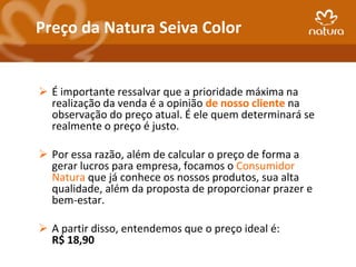 Preço da Natura Seiva Color


 É importante ressalvar que a prioridade máxima na
  realização da venda é a opinião de nosso cliente na
  observação do preço atual. É ele quem determinará se
  realmente o preço é justo.

 Por essa razão, além de calcular o preço de forma a
  gerar lucros para empresa, focamos o Consumidor
  Natura que já conhece os nossos produtos, sua alta
  qualidade, além da proposta de proporcionar prazer e
  bem-estar.

 A partir disso, entendemos que o preço ideal é:
  R$ 18,90
 