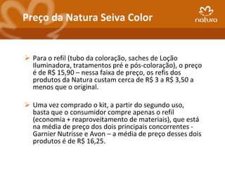 Preço da Natura Seiva Color


 Para o refil (tubo da coloração, saches de Loção
  Iluminadora, tratamentos pré e pós-coloração), o preço
  é de R$ 15,90 – nessa faixa de preço, os refis dos
  produtos da Natura custam cerca de R$ 3 a R$ 3,50 a
  menos que o original.

 Uma vez comprado o kit, a partir do segundo uso,
  basta que o consumidor compre apenas o refil
  (economia + reaproveitamento de materiais), que está
  na média de preço dos dois principais concorrentes -
  Garnier Nutrisse e Avon – a média de preço desses dois
  produtos é de R$ 16,25.
 