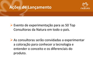 Ações de Lançamento


 Evento de experimentação para as 50 Top
  Consultoras da Natura em todo o país.

 As consultoras serão convidadas a experimentar
  a coloração para conhecer a tecnologia e
  entender o conceito e os diferenciais do
  produto.
 