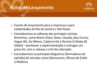 Ações de Lançamento


 Evento de lançamento para a imprensa e para
  celebridades do Rio de Janeiro e São Paulo.
 Convidaremos as editoras das principais revistas
  femininas, como Marie Claire, Nova, Claudia, Boa Forma,
  Vogue RG, Go Where, Caderno Ela e Revista O Globo (O
  Globo) – promover a experimentação e entregar um
  press kit, com o release e o kit da coloração.
 Convidaremos as principais blogueiras (formadoras de
  opinião) de veículos como Glamurama, Oficina de Estilo
  e Modices.
 