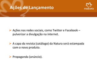 Ações de Lançamento



 Ações nas redes sociais, como Twitter e Facebook –
  pulverizar a divulgação na internet.

 A capa da revista (catálogo) da Natura será estampada
  com o novo produto.

 Propaganda (anúncio).
 