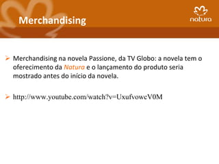 Merchandising


 Merchandising na novela Passione, da TV Globo: a novela tem o
  oferecimento da Natura e o lançamento do produto seria
  mostrado antes do início da novela.

 http://www.youtube.com/watch?v=UxufvowcV0M
 