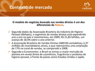 Contexto de mercado


   O modelo de negócios baseado nas vendas diretas é um dos
                     diferenciais da Natura.

 Segundo dados da Associação Brasileira da Indústria de Higiene
  Pessoal (Abihpec), o segmento de vendas diretas está expandindo
  ano a ano no país e movimentou, em 2009, R$ 21,85 bilhões, um
  avanço de 18,4% sobre o ano anterior.
 A Associação Brasileira de Vendas Diretas (ABEVD) contabilizou 2,37
  milhões de revendedores ativos, o que representou uma ampliação
  de 17% no canal de vendas, se comparado a 2008.
 Segundo o Euromonitor, o Brasil se tornou o maior mercado do
  planeta em venda direta de cosméticos, fragrâncias e produtos de
  higiene pessoal, à frente de países como Estados Unidos e Japão.
 