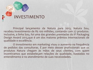 INVESTIMENTO
Principal lançamento da Natura para 2013, Natura Sou,
recebeu investimento de R$ 100 milhões, contando com 27 produtos.
Inclusive, a linha Sou, foi uma das grandes premiadas do iF Packaging
Design Award 2013,que é um dos maiores prêmios internacionais de
qualidade e excelência.
O investimento em marketing visou o aumento na frequência
de pedidos das consultoras. É por meio desses profissionais que os
produtos Natura chegam às mãos de seus clientes, com quem
incentivamos que estabeleçam relações de qualidade, baseadas no
entendimento e no atendimento de suas necessidades.
 