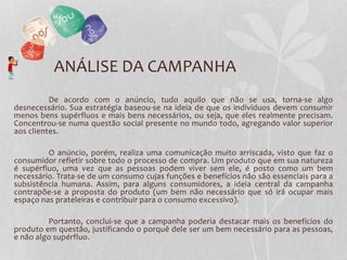 ANÁLISE DA CAMPANHA
De acordo com o anúncio, tudo aquilo que não se usa, torna-se algo
desnecessário. Sua estratégia baseou-se na ideia de que os indivíduos devem consumir
menos bens supérfluos e mais bens necessários, ou seja, que eles realmente precisam.
Concentrou-se numa questão social presente no mundo todo, agregando valor superior
aos clientes.
O anúncio, porém, realiza uma comunicação muito arriscada, visto que faz o
consumidor refletir sobre todo o processo de compra. Um produto que em sua natureza
é supérfluo, uma vez que as pessoas podem viver sem ele, é posto como um bem
necessário. Trata-se de um consumo cujas funções e benefícios não são essenciais para a
subsistência humana. Assim, para alguns consumidores, a ideia central da campanha
contrapõe-se a proposta do produto (um bem não necessário que só irá ocupar mais
espaço nas prateleiras e contribuir para o consumo excessivo).
Portanto, conclui-se que a campanha poderia destacar mais os benefícios do
produto em questão, justificando o porquê dele ser um bem necessário para as pessoas,
e não algo supérfluo.
 