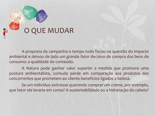 A proposta da campanha o tempo todo focou na questão do impacto
ambiental e deixou de lado um grande fator decisivo de compra dos bens de
consumo: a qualidade do conteúdo.
A Natura pode ganhar valor superior a medida que promove uma
postura ambientalista, contudo perde em comparação aos produtos dos
concorrentes que prometem ao cliente benefícios ligados a beleza.
Se um indivíduo estivesse querendo comprar um creme, por exemplo,
que fator ele levaria em conta? A sustentabilidade ou a hidratação do cabelo?
O QUE MUDAR
 
