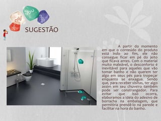 SUGESTÃO
A partir do momento
em que o conteúdo do produto
está indo ao fim, ele não
consegue ficar em pé do jeito
que ficava antes. Com o material
muito maleável, o desconforto é
inevitável para aqueles que vão
tomar banho e não querem ter
algo em seus pés para tropeçar
enquanto se enxagua. Sendo
que, para receber visitas, ter algo
assim em seu chuveiro também
pode ser constrangedor. Para
evitar que isso ocorra,
elaboramos a ideia do adesivo de
borracha na embalagem, que
permitiria prendê-lo na parede e
facilitar na hora do banho.
 