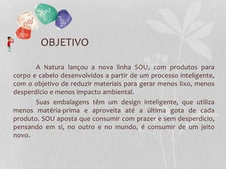 OBJETIVO
A Natura lançou a nova linha SOU, com produtos para
corpo e cabelo desenvolvidos a partir de um processo inteligente,
com o objetivo de reduzir materiais para gerar menos lixo, menos
desperdício e menos impacto ambiental.
Suas embalagens têm um design inteligente, que utiliza
menos matéria-prima e aproveita até a última gota de cada
produto. SOU aposta que consumir com prazer e sem desperdício,
pensando em si, no outro e no mundo, é consumir de um jeito
novo.
 