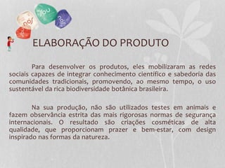 ELABORAÇÃO DO PRODUTO
Para desenvolver os produtos, eles mobilizaram as redes
sociais capazes de integrar conhecimento científico e sabedoria das
comunidades tradicionais, promovendo, ao mesmo tempo, o uso
sustentável da rica biodiversidade botânica brasileira.
Na sua produção, não são utilizados testes em animais e
fazem observância estrita das mais rigorosas normas de segurança
internacionais. O resultado são criações cosméticas de alta
qualidade, que proporcionam prazer e bem-estar, com design
inspirado nas formas da natureza.
 