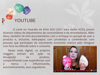 YOUTUBE
O canal no Youtube da linha SOU (SOU para todos NÓS), possui
diversos vídeos de depoimentos de consumidores e de revendedoras. Além
disso, também há mini documentários com o enfoque no porquê de usar o
produto e, inclusive, bate-papos com jornalistas e conferências com
pessoas que participam do movimento economia criativa pelo Hangout
com foco na reflexão sobre o consumo.
Nessa onda digital, os próprios
vloggers entram em ação na
divulgação do produto,
compartilhando suas experiências com
a marca e influenciando,
automaticamente, seus seguidores.
 
